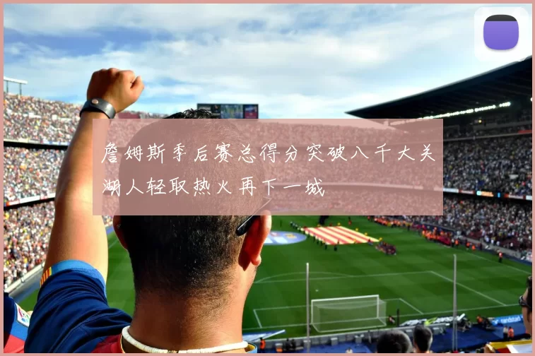 詹姆斯季后赛总得分突破八千大关湖人轻取热火再下一城