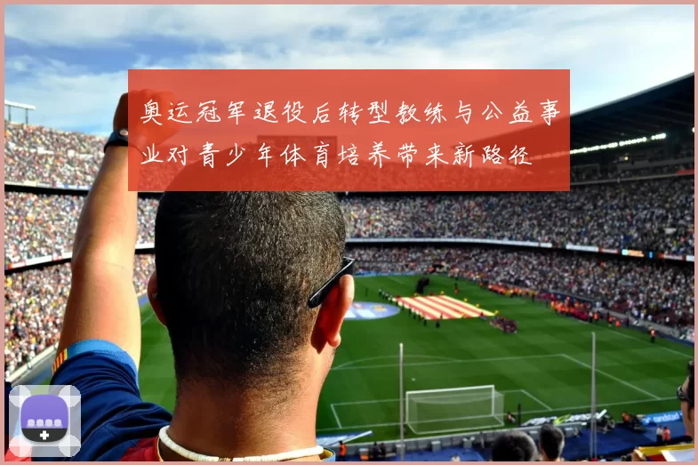 奥运冠军退役后转型教练与公益事业对青少年体育培养带来新路径