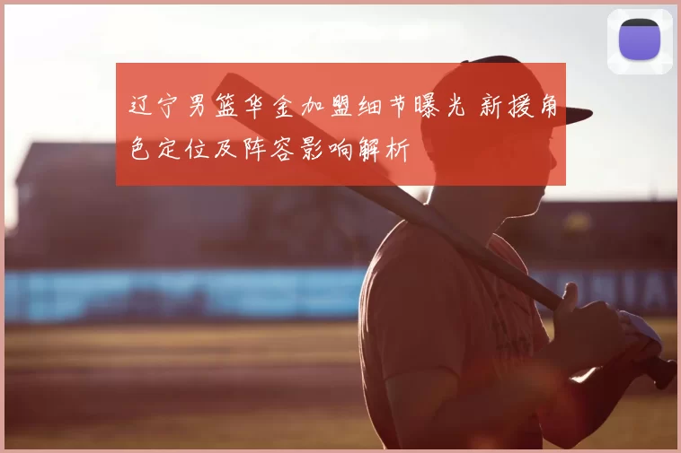 辽宁男篮华金加盟细节曝光 新援角色定位及阵容影响解析