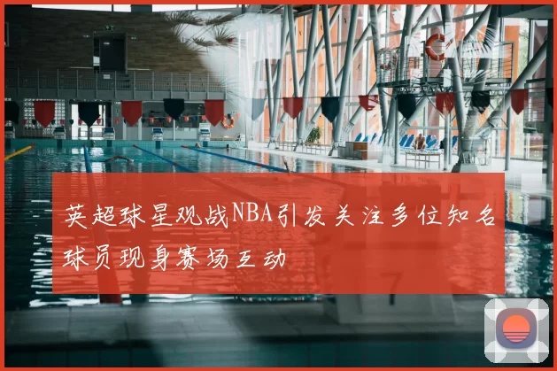 英超球星观战NBA引发关注多位知名球员现身赛场互动