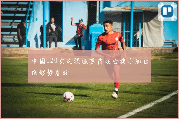 中国U20女足预选赛首战告捷小组出线形势看好
