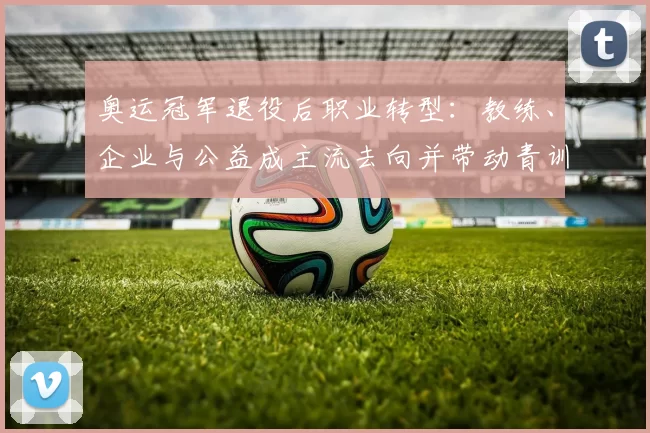 奥运冠军退役后职业转型：教练、企业与公益成主流去向并带动青训发展