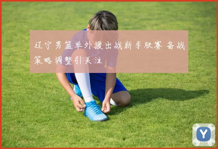 辽宁男篮单外援出战新季联赛 备战策略调整引关注