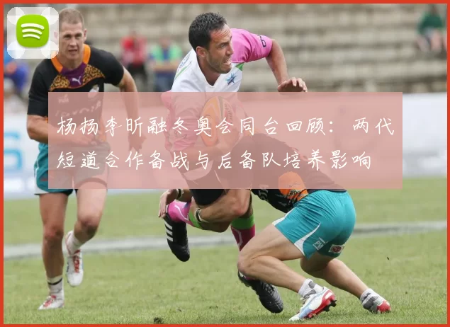 杨扬李昕融冬奥会同台回顾：两代短道合作备战与后备队培养影响