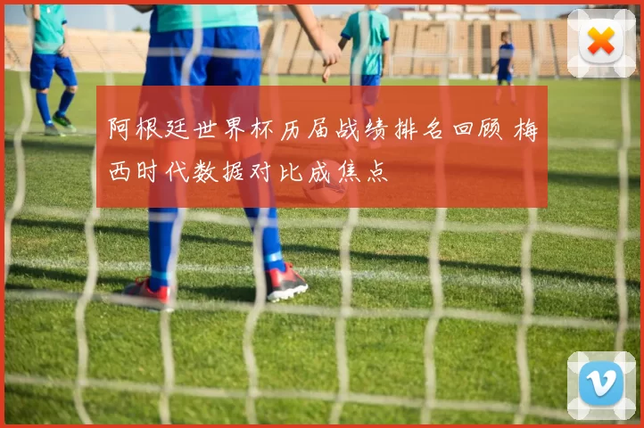 阿根廷世界杯历届战绩排名回顾 梅西时代数据对比成焦点
