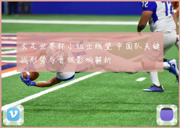 女足世界杯小组出线望 中国队关键战形势与晋级影响解析