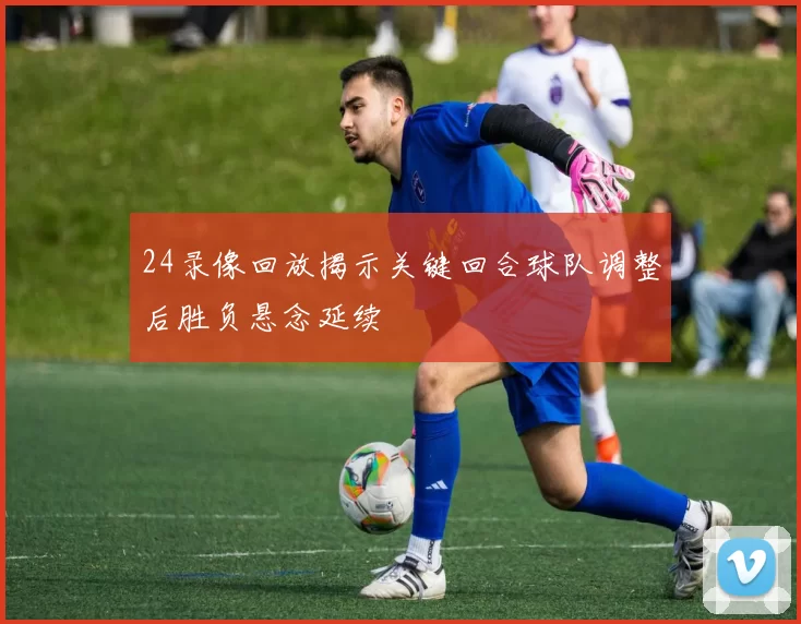 24录像回放揭示关键回合球队调整后胜负悬念延续