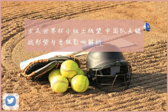 女足世界杯小组出线望 中国队关键战形势与晋级影响解析