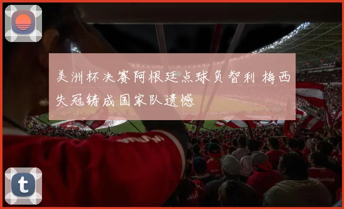 美洲杯决赛阿根廷点球负智利 梅西失冠铸成国家队遗憾