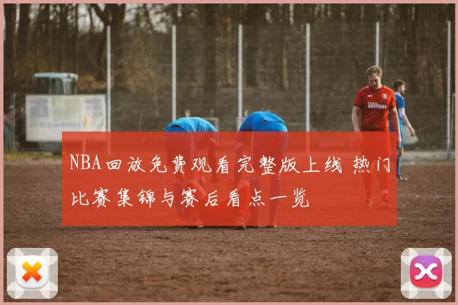 NBA回放免费观看完整版上线 热门比赛集锦与赛后看点一览
