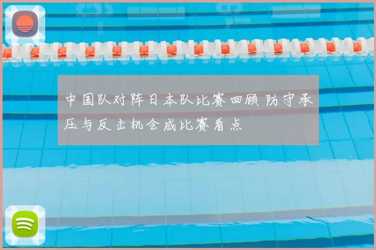 中国队对阵日本队比赛回顾 防守承压与反击机会成比赛看点