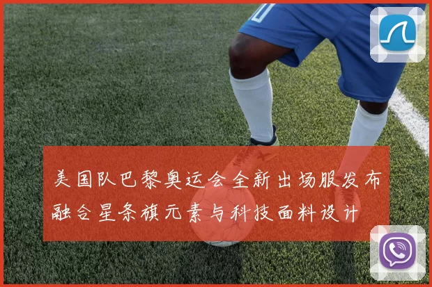 美国队巴黎奥运会全新出场服发布融合星条旗元素与科技面料设计