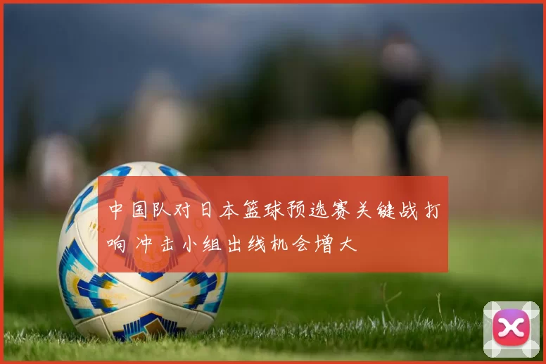 中国队对日本篮球预选赛关键战打响 冲击小组出线机会增大