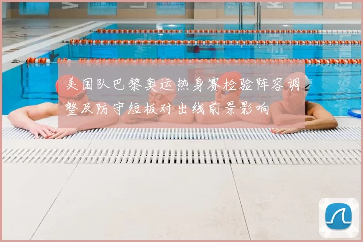 美国队巴黎奥运热身赛检验阵容调整及防守短板对出线前景影响