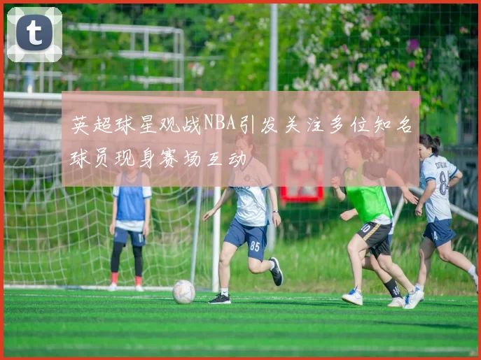 英超球星观战NBA引发关注多位知名球员现身赛场互动