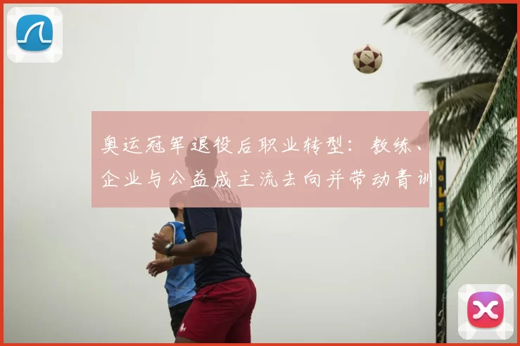 奥运冠军退役后职业转型：教练、企业与公益成主流去向并带动青训发展