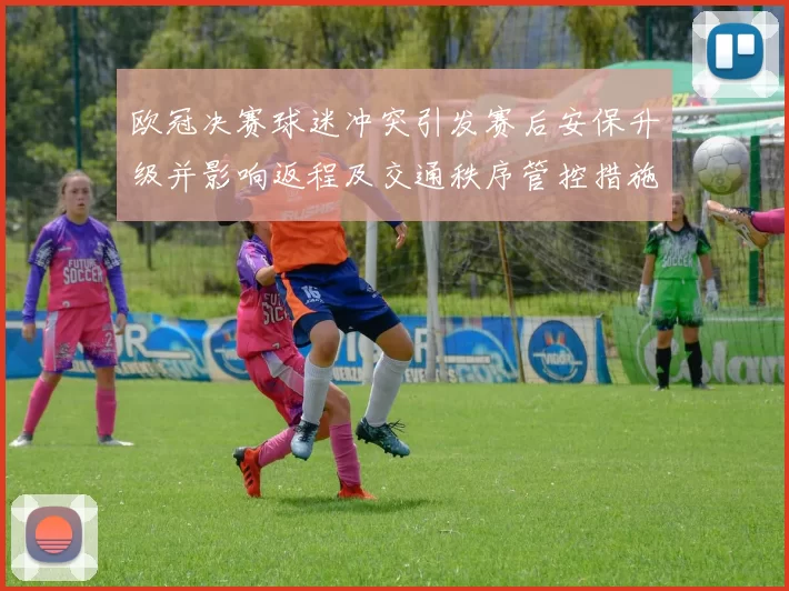 欧冠决赛球迷冲突引发赛后安保升级并影响返程及交通秩序管控措施