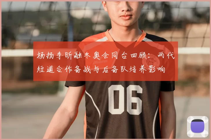 杨扬李昕融冬奥会同台回顾：两代短道合作备战与后备队培养影响