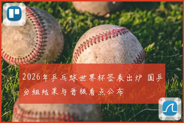 2026年乒乓球世界杯签表出炉 国乒分组结果与晋级看点公布