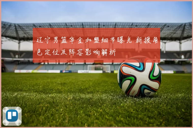 辽宁男篮华金加盟细节曝光 新援角色定位及阵容影响解析
