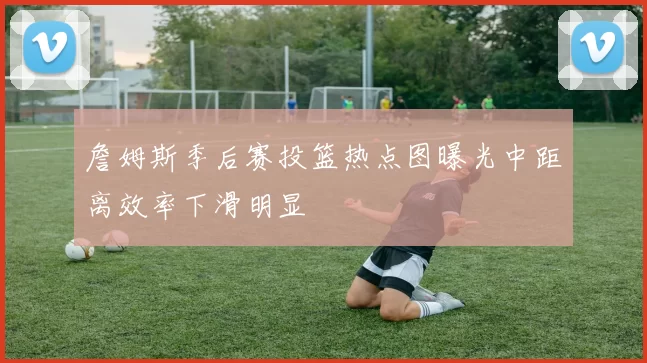 詹姆斯季后赛投篮热点图曝光中距离效率下滑明显