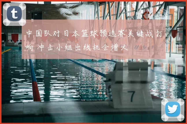 中国队对日本篮球预选赛关键战打响 冲击小组出线机会增大