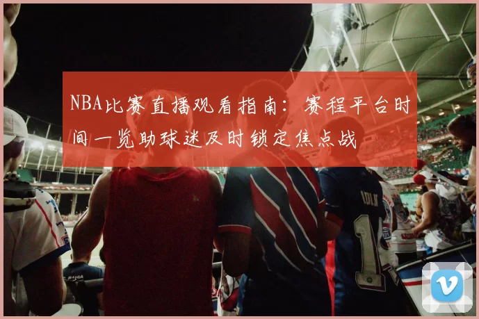 NBA比赛直播观看指南：赛程平台时间一览助球迷及时锁定焦点战